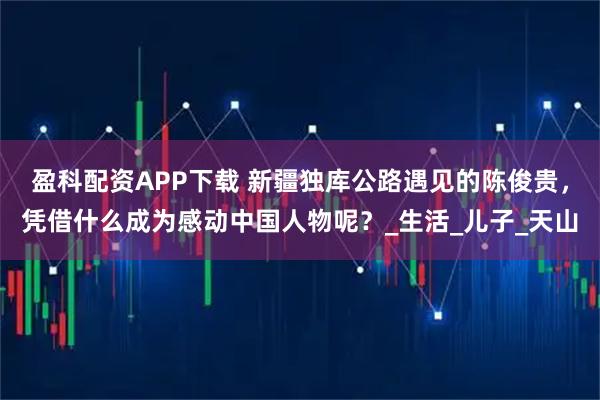 盈科配资APP下载 新疆独库公路遇见的陈俊贵，凭借什么成为感动中国人物呢？_生活_儿子_天山