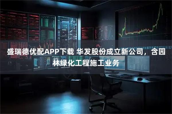 盛瑞德优配APP下载 华发股份成立新公司，含园林绿化工程施工业务