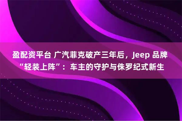 盈配资平台 广汽菲克破产三年后,Jeep 品牌 “轻装上阵”:车主的守护与侏罗纪式新生