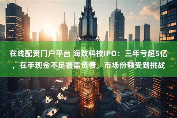 在线配资门户平台 海致科技IPO：三年亏超5亿，在手现金不足覆盖负债，市场份额受到挑战
