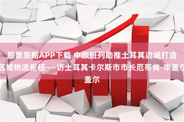 股票策略APP下载 中欧班列助推土耳其边城打造区域物流枢纽——访土耳其卡尔斯市市长厄蒂肯·申盖尔