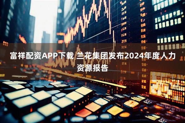 富祥配资APP下载 兰花集团发布2024年度人力资源报告