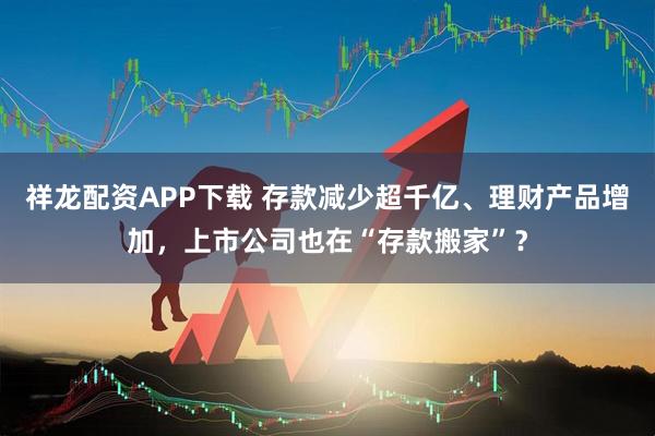 祥龙配资APP下载 存款减少超千亿、理财产品增加，上市公司也在“存款搬家”？