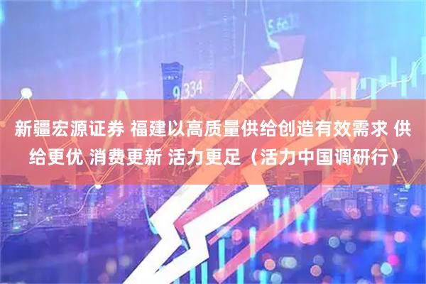 新疆宏源证券 福建以高质量供给创造有效需求 供给更优 消费更新 活力更足（活力中国调研行）