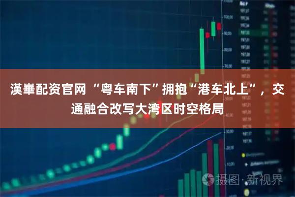 漢崋配资官网 “粤车南下”拥抱“港车北上”，交通融合改写大湾区时空格局