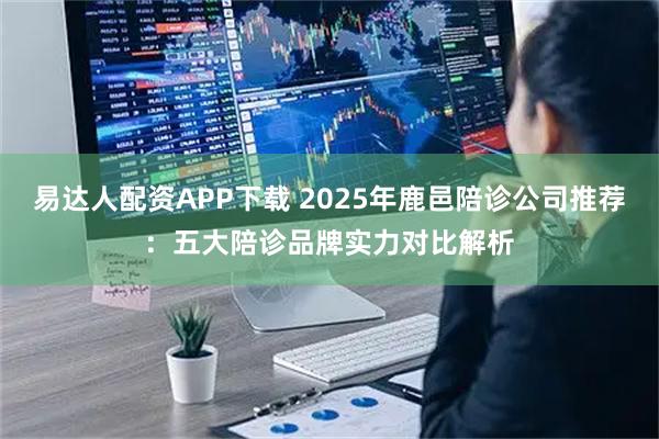 易达人配资APP下载 2025年鹿邑陪诊公司推荐：五大陪诊品牌实力对比解析