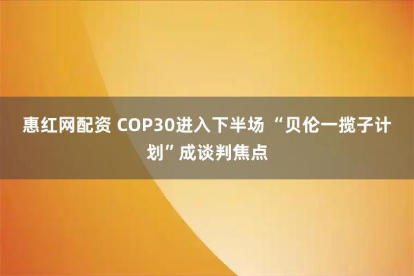 惠红网配资 COP30进入下半场 “贝伦一揽子计划”成谈判焦点