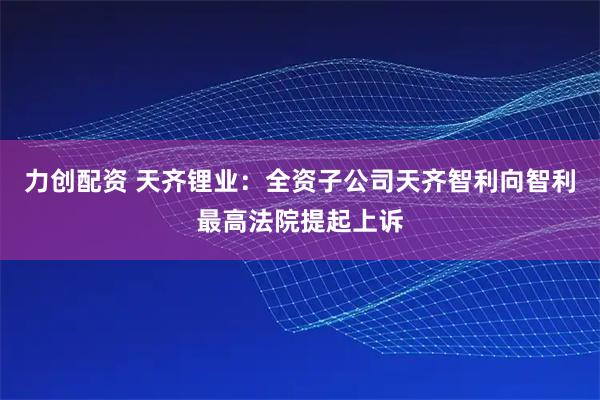 力创配资 天齐锂业：全资子公司天齐智利向智利最高法院提起上诉