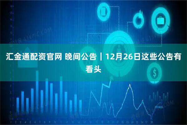 汇金通配资官网 晚间公告｜12月26日这些公告有看头