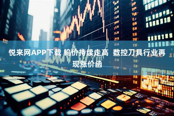悦来网APP下载 钨价持续走高  数控刀具行业再现涨价函