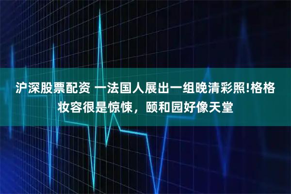沪深股票配资 一法国人展出一组晚清彩照!格格妆容很是惊悚，颐和园好像天堂