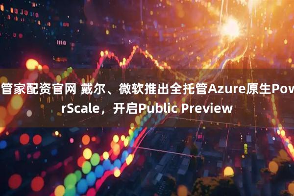 米管家配资官网 戴尔、微软推出全托管Azure原生PowerScale，开启Public Preview