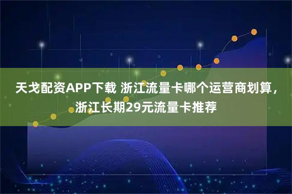 天戈配资APP下载 浙江流量卡哪个运营商划算，浙江长期29元流量卡推荐