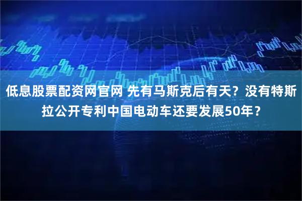 低息股票配资网官网 先有马斯克后有天？没有特斯拉公开专利中国电动车还要发展50年？