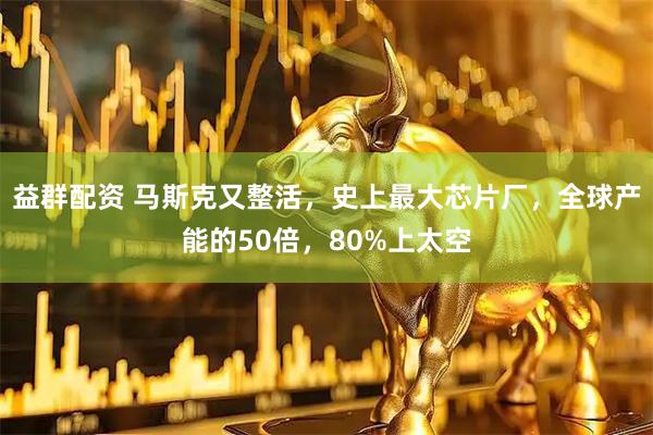 益群配资 马斯克又整活，史上最大芯片厂，全球产能的50倍，80%上太空