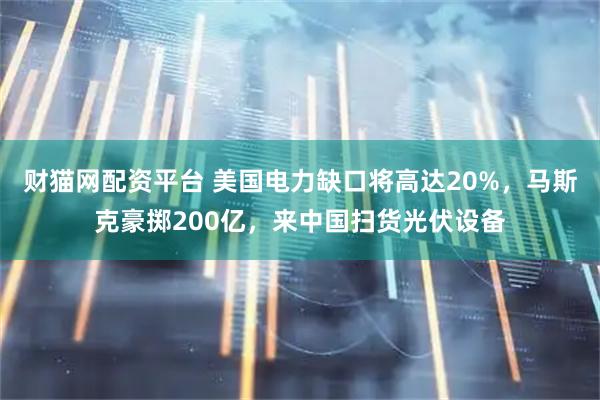 财猫网配资平台 美国电力缺口将高达20%，马斯克豪掷200亿，来中国扫货光伏设备