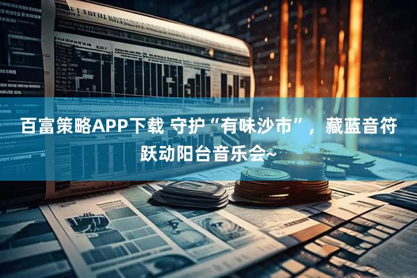 百富策略APP下载 守护“有味沙市”，藏蓝音符跃动阳台音乐会~
