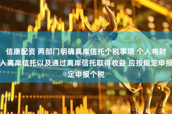 信康配资 两部门明确离岸信托个税事项 个人将财产装入离岸信托以及通过离岸信托取得收益 应按规定申报个税